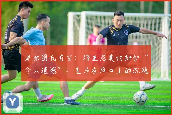 库尔图瓦直言：穆里尼奥的辩护“令人遗憾”，皇马在风口上的沉稳回应