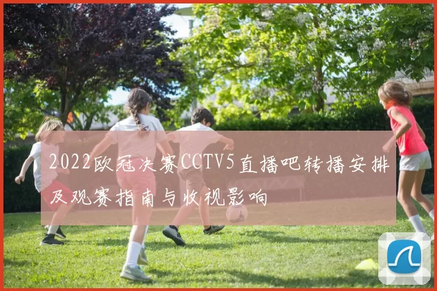 2022欧冠决赛CCTV5直播吧转播安排及观赛指南与收视影响