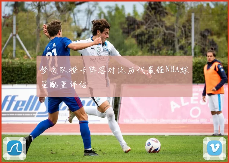 梦之队橙卡阵容对比历代最强NBA球星配置评估