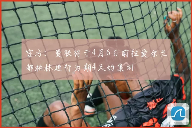 官方：曼联将于4月6日前往爱尔兰都柏林进行为期4天的集训