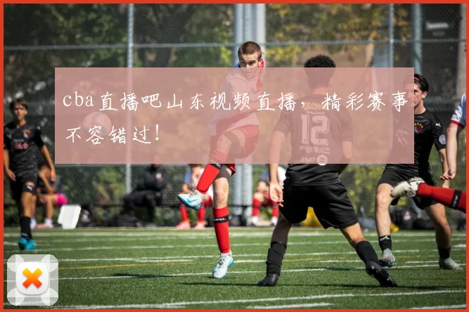 cba直播吧山东视频直播，精彩赛事不容错过！