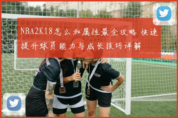 NBA2K18怎么加属性最全攻略 快速提升球员能力与成长技巧详解