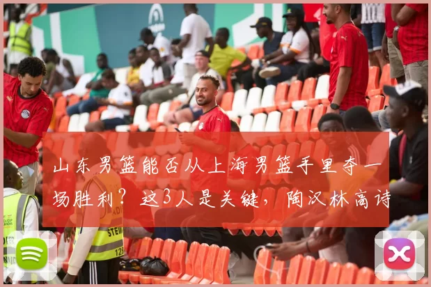 山东男篮能否从上海男篮手里夺一场胜利？这3人是关键，陶汉林高诗岩再连线