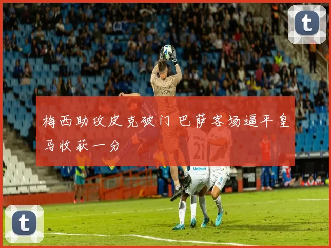 梅西助攻皮克破门 巴萨客场逼平皇马收获一分