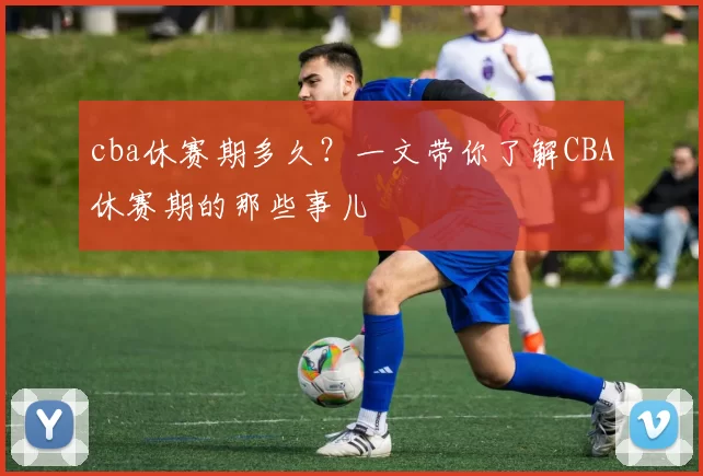 cba休赛期多久?一文带你了解CBA休赛期的那些事儿
