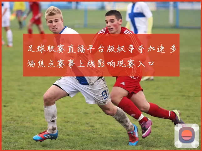 足球联赛直播平台版权争夺加速 多场焦点赛事上线影响观赛入口