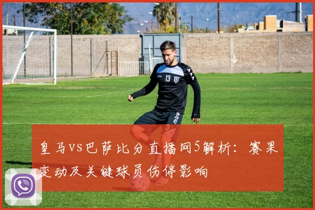 皇马vs巴萨比分直播网5解析：赛果变动及关键球员伤停影响