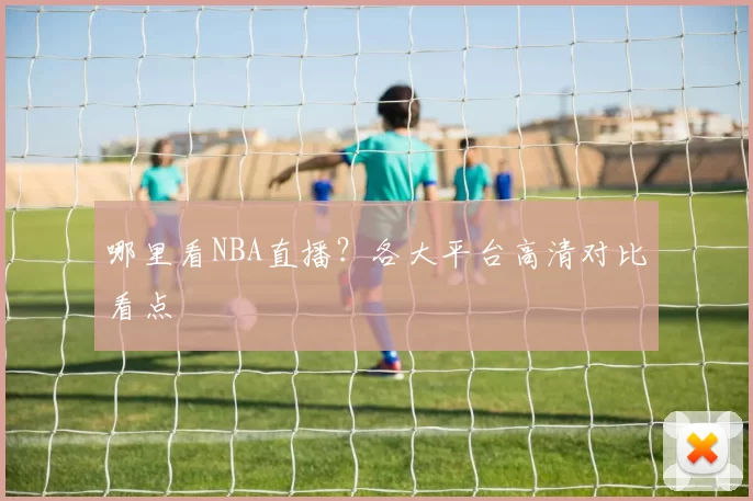 哪里看NBA直播？各大平台高清对比看点