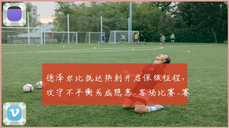 德泽尔比抵达热刺开启保级征程,攻守不平衡或成隐患_客场比赛_赛季_防守