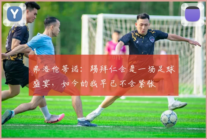 弗洛伦蒂诺：踢拜仁会是一场足球盛宴，如今的我早已不会紧张