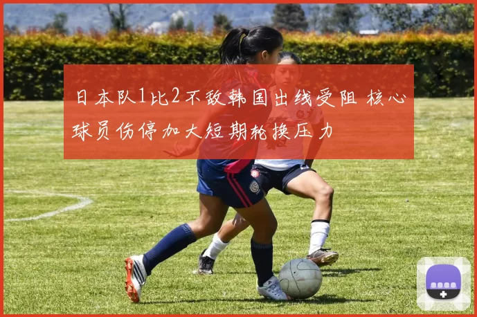 日本队1比2不敌韩国出线受阻 核心球员伤停加大短期轮换压力