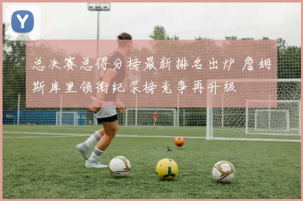 总决赛总得分榜最新排名出炉 詹姆斯库里领衔纪录榜竞争再升级