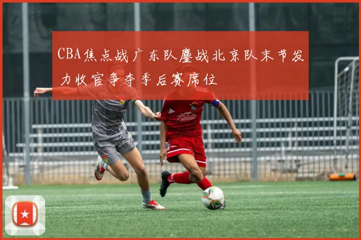 CBA焦点战广东队鏖战北京队末节发力收官争夺季后赛席位