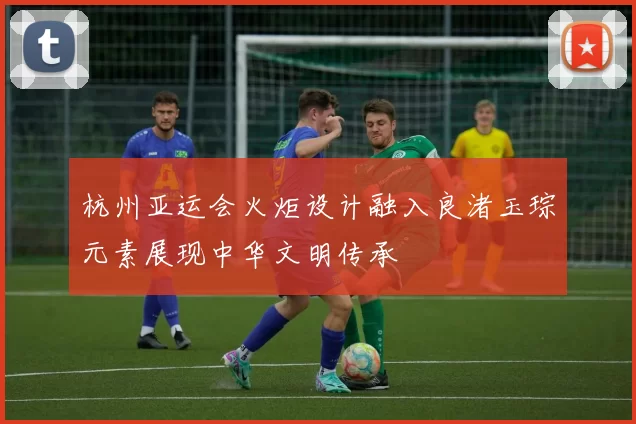 杭州亚运会火炬设计融入良渚玉琮元素展现中华文明传承