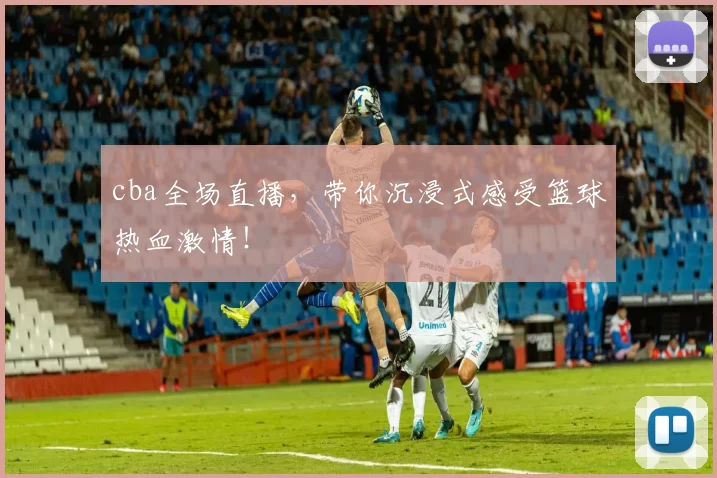 cba全场直播，带你沉浸式感受篮球热血激情！