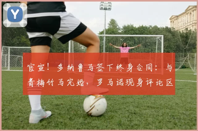 官宣！多纳鲁马签下终身合同：与青梅竹马完婚，罗马诺现身评论区