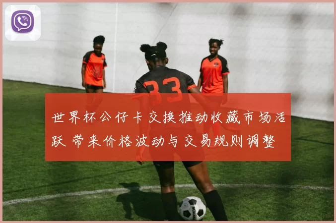 世界杯公仔卡交换推动收藏市场活跃 带来价格波动与交易规则调整