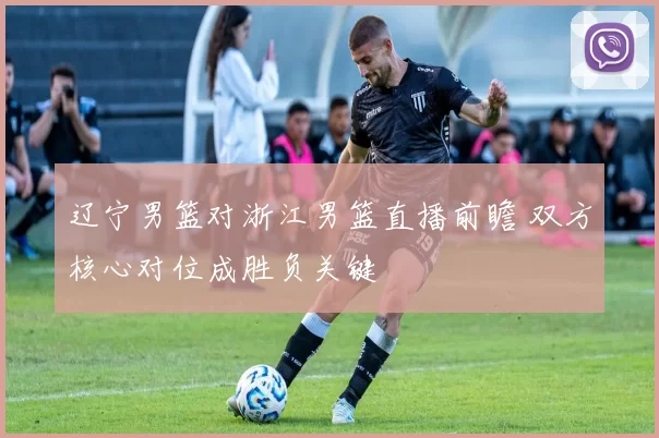辽宁男篮对浙江男篮直播前瞻 双方核心对位成胜负关键