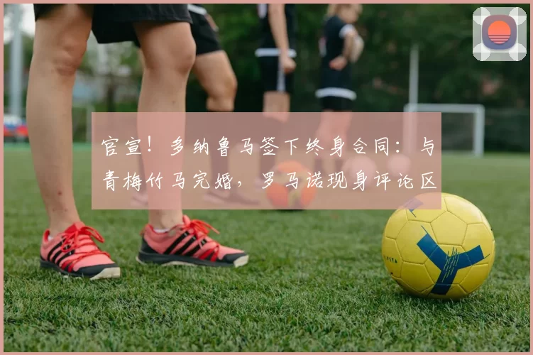 官宣！多纳鲁马签下终身合同：与青梅竹马完婚，罗马诺现身评论区
