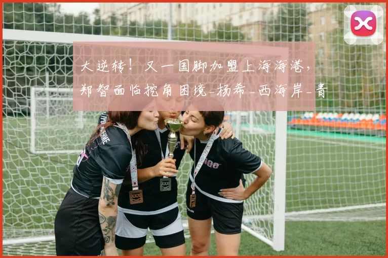 大逆转！又一国脚加盟上海海港，郑智面临挖角困境_杨希_西海岸_青岛