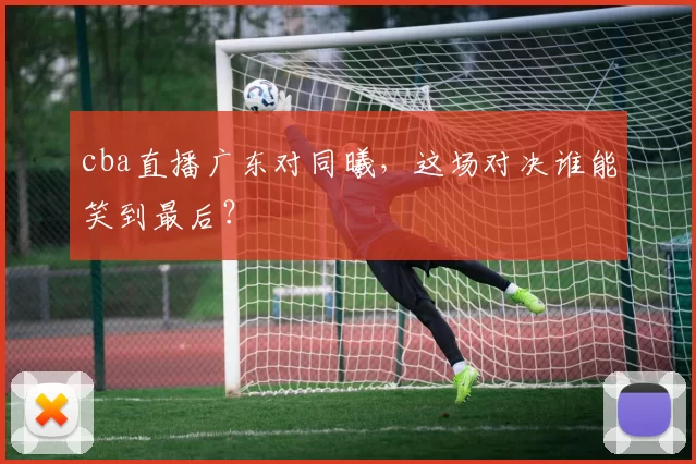 cba直播广东对同曦,这场对决谁能笑到最后?