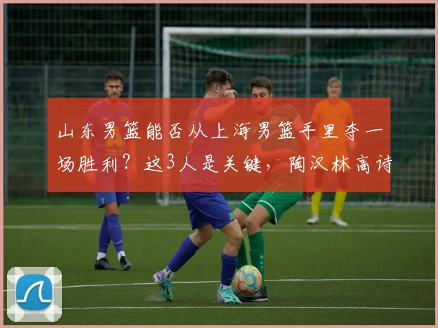 山东男篮能否从上海男篮手里夺一场胜利？这3人是关键，陶汉林高诗岩再连线