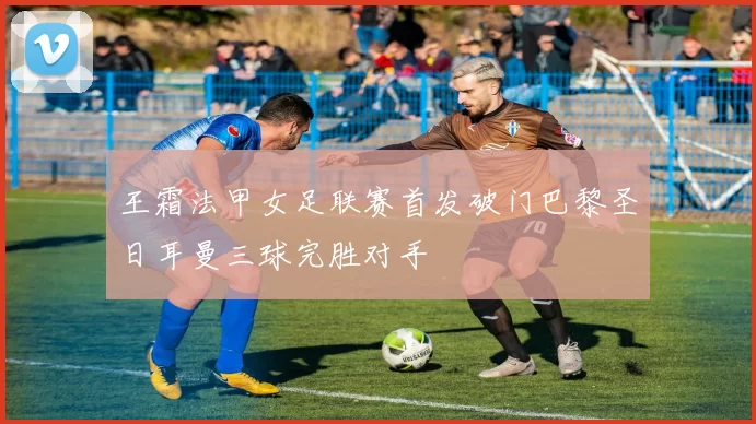 王霜法甲女足联赛首发破门巴黎圣日耳曼三球完胜对手