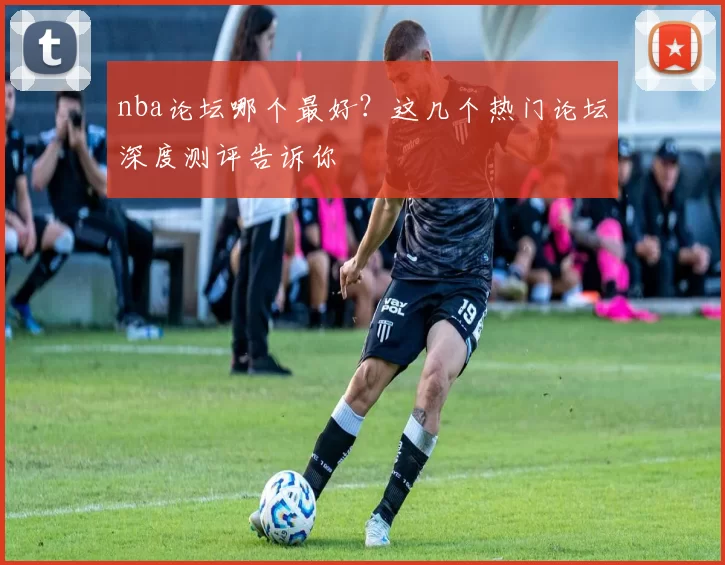 nba论坛哪个最好?这几个热门论坛深度测评告诉你