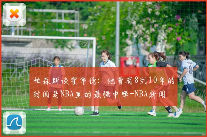 帕森斯谈霍华德:他曾有8到10年的时间是NBA里的最强中锋-NBA新闻