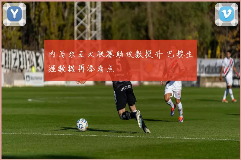 内马尔五大联赛助攻数提升 巴黎生涯数据再添看点