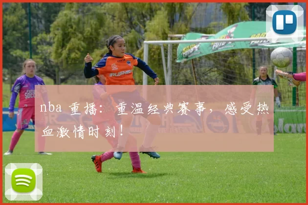 nba 重播：重温经典赛事，感受热血激情时刻！