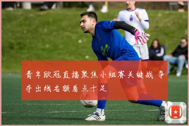 青年欧冠直播聚焦小组赛关键战 争夺出线名额看点十足