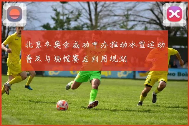 北京冬奥会成功申办推动冰雪运动普及与场馆赛后利用规划