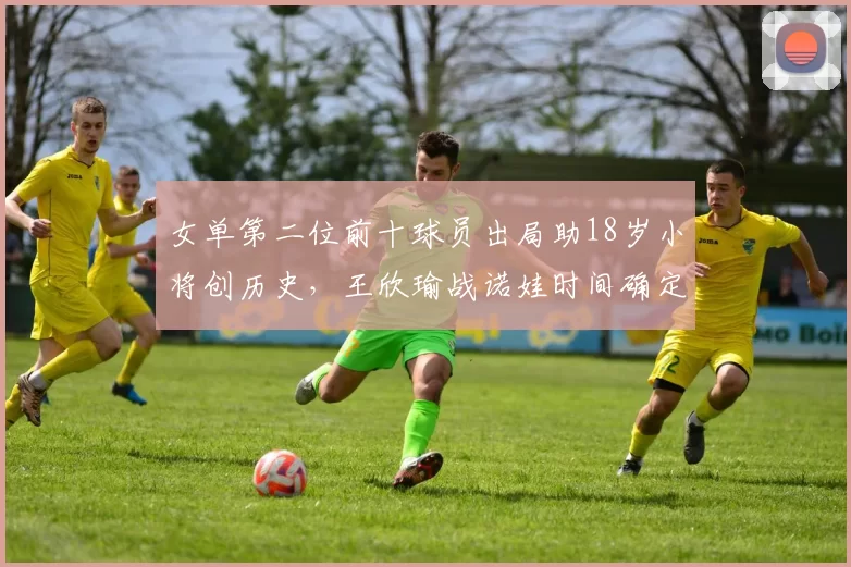 女单第二位前十球员出局助18岁小将创历史，王欣瑜战诺娃时间确定