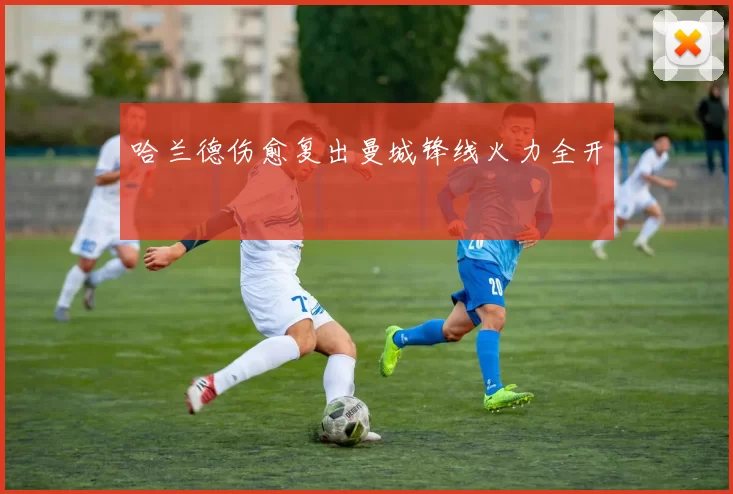 哈兰德伤愈复出曼城锋线火力全开