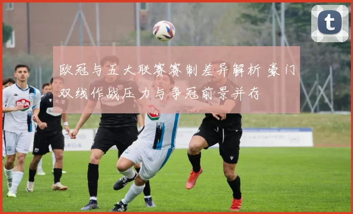 欧冠与五大联赛赛制差异解析 豪门双线作战压力与争冠前景并存