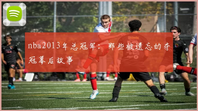 nba2013年总冠军：那些被遗忘的夺冠幕后故事