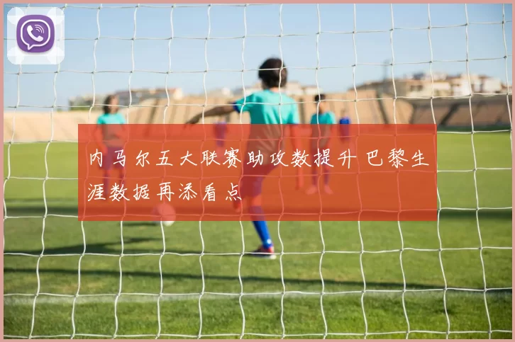 内马尔五大联赛助攻数提升 巴黎生涯数据再添看点