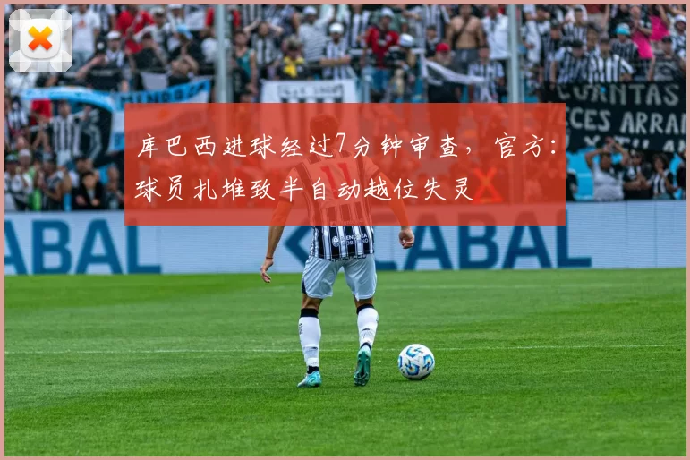 库巴西进球经过7分钟审查，官方：球员扎堆致半自动越位失灵