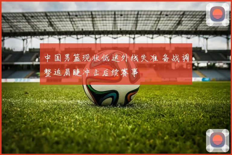 中国男篮现状低迷外线失准 备战调整迫眉睫冲击后续赛事