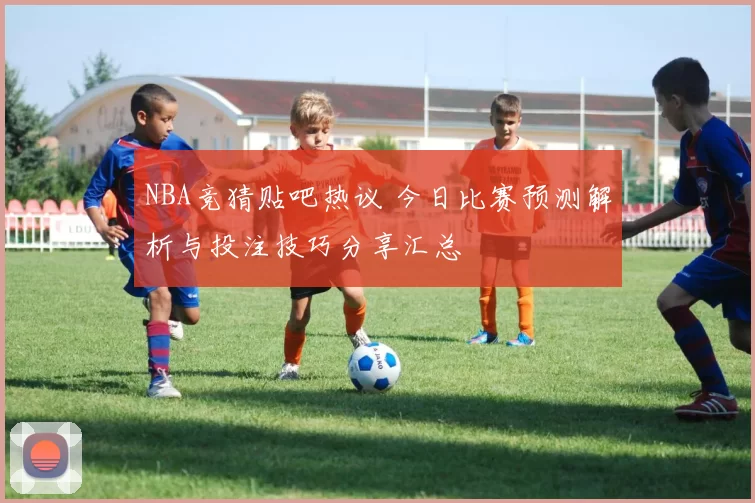 NBA竞猜贴吧热议 今日比赛预测解析与投注技巧分享汇总