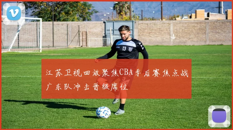 江苏卫视回放聚焦CBA季后赛焦点战广东队冲击晋级席位
