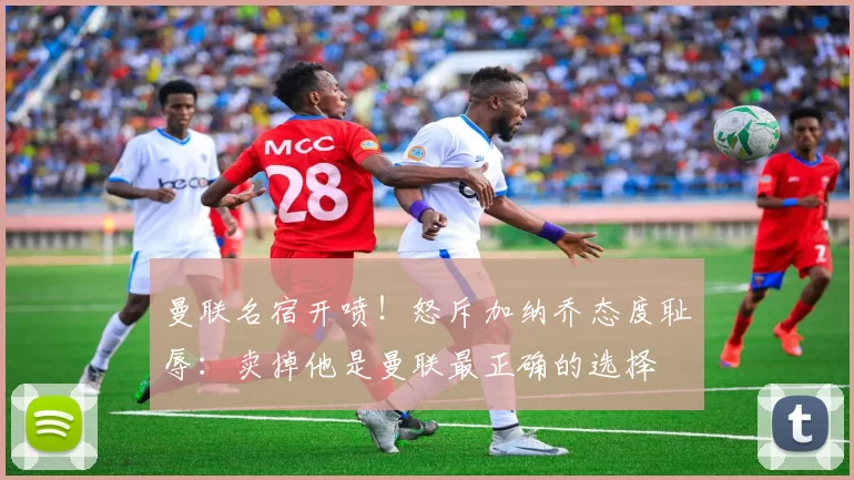 曼联名宿开喷！怒斥加纳乔态度耻辱：卖掉他是曼联最正确的选择