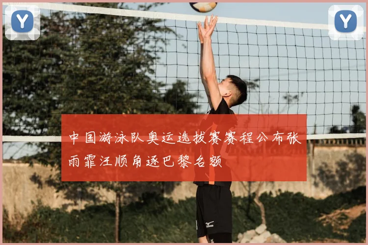 中国游泳队奥运选拔赛赛程公布张雨霏汪顺角逐巴黎名额