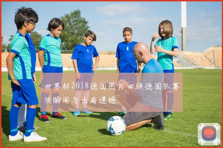 世界杯2018德国图片回顾德国队赛场瞬间与出局遗憾