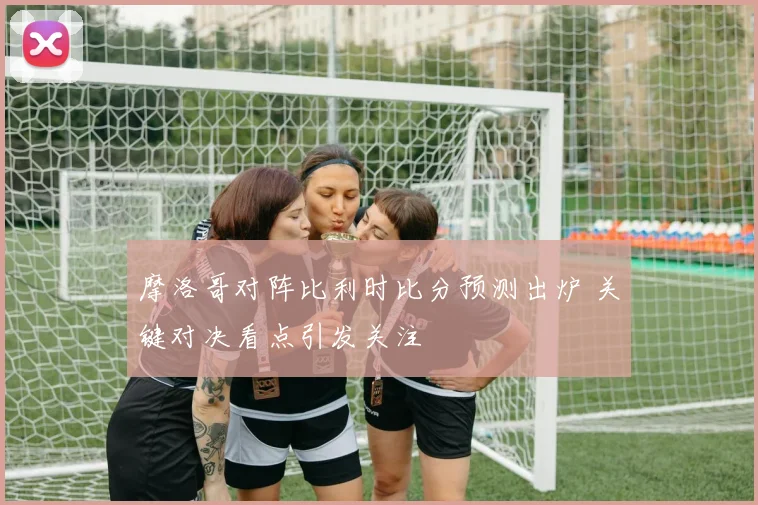 摩洛哥对阵比利时比分预测出炉 关键对决看点引发关注
