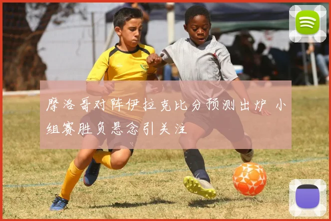 摩洛哥对阵伊拉克比分预测出炉 小组赛胜负悬念引关注