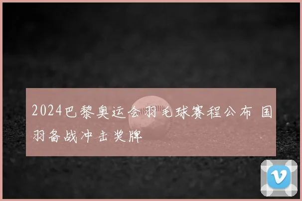 2024巴黎奥运会羽毛球赛程公布 国羽备战冲击奖牌