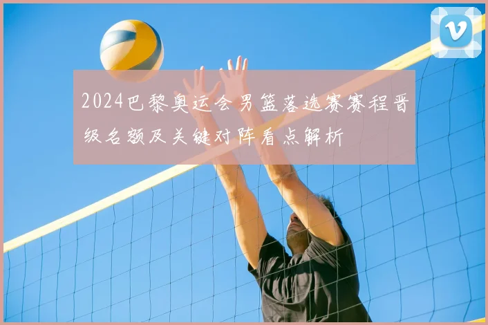 2024巴黎奥运会男篮落选赛赛程晋级名额及关键对阵看点解析