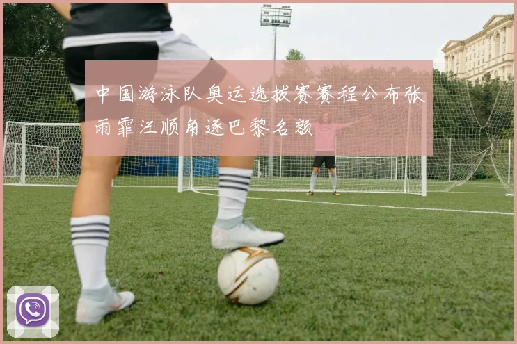 中国游泳队奥运选拔赛赛程公布张雨霏汪顺角逐巴黎名额